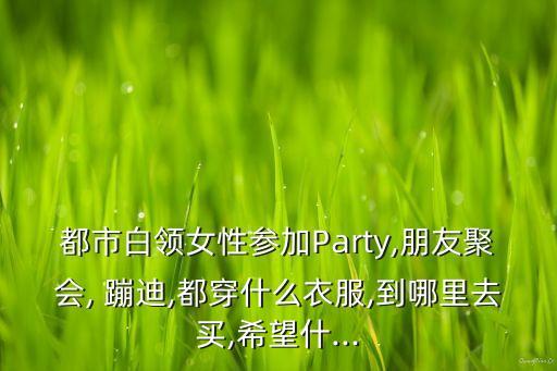 都市白领女性参加Party,朋友聚会, 蹦迪,都穿什么衣服,到哪里去买,希望什...