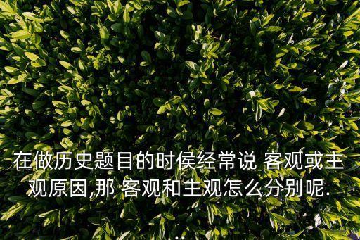 在做历史题目的时侯经常说 客观或主观原因,那 客观和主观怎么分别呢...