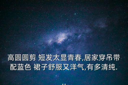高圆圆剪 短发太显青春,居家穿吊带配蓝色 裙子舒服又洋气,有多清纯...