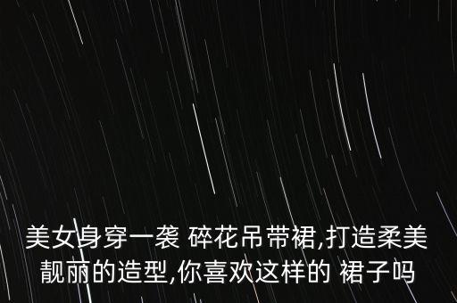 美女身穿一袭 碎花吊带裙,打造柔美靓丽的造型,你喜欢这样的 裙子吗