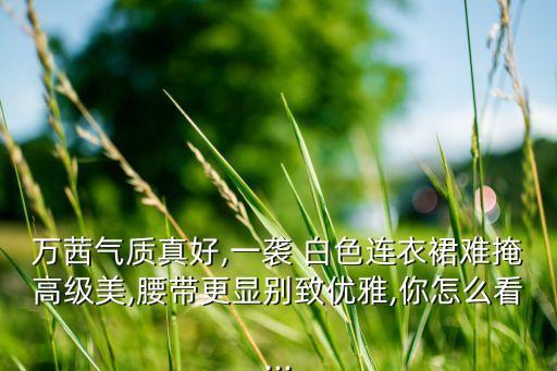 万茜气质真好,一袭 白色连衣裙难掩高级美,腰带更显别致优雅,你怎么看...