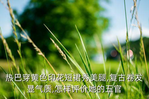 热巴穿黄色印花短裙秀美腿,复古卷发显气质,怎样评价她的五官