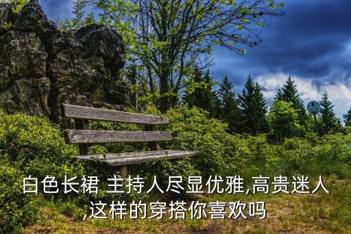 白色长裙 主持人尽显优雅,高贵迷人,这样的穿搭你喜欢吗