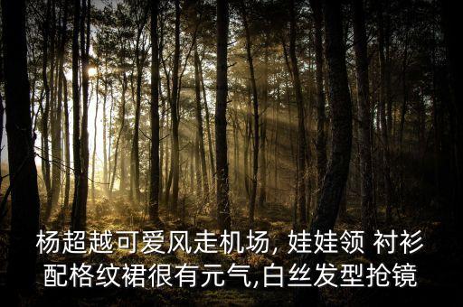 杨超越可爱风走机场, 娃娃领 衬衫配格纹裙很有元气,白丝发型抢镜