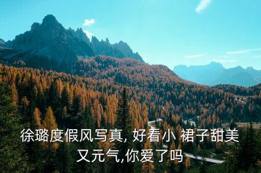 徐璐度假风写真, 好看小 裙子甜美又元气,你爱了吗