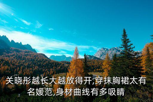 关晓彤越长大越放得开,穿抹胸裙太有名媛范,身材曲线有多吸睛