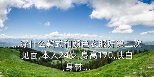 ...穿什么款式和颜色衣服好第二次见面,本人24岁,身高170,肤白,身材...