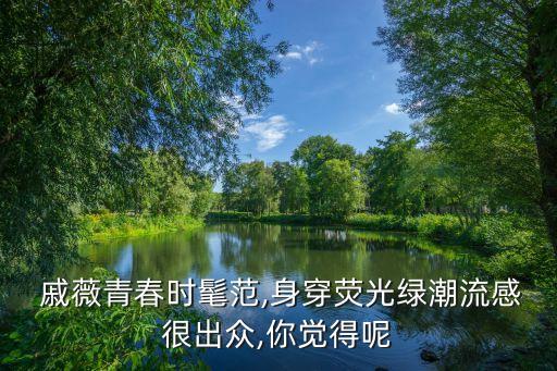  戚薇青春时髦范,身穿荧光绿潮流感很出众,你觉得呢