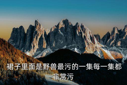  裙子里面是野兽最污的一集每一集都非常污