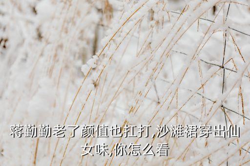 蒋勤勤老了颜值也扛打,沙滩裙穿出仙女味,你怎么看