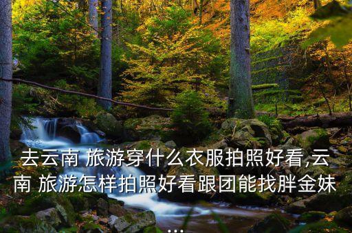 去云南 旅游穿什么衣服拍照好看,云南 旅游怎样拍照好看跟团能找胖金妹...