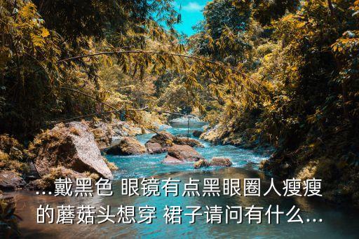 ...戴黑色 眼镜有点黑眼圈人瘦瘦的蘑菇头想穿 裙子请问有什么...