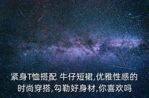 紧身T恤搭配 牛仔短裙,优雅性感的时尚穿搭,勾勒好身材,你喜欢吗