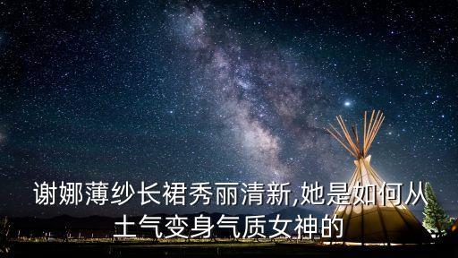  谢娜薄纱长裙秀丽清新,她是如何从土气变身气质女神的