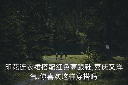 印花连衣裙搭配红色高跟鞋,喜庆又洋气,你喜欢这样穿搭吗