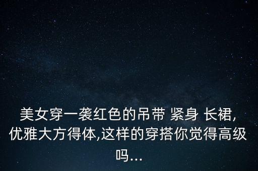 美女穿一袭红色的吊带 紧身 长裙,优雅大方得体,这样的穿搭你觉得高级吗...