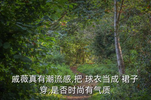 戚薇真有潮流感,把 球衣当成 裙子穿,是否时尚有气质