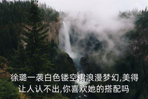  徐璐一袭白色镂空裙浪漫梦幻,美得让人认不出,你喜欢她的搭配吗