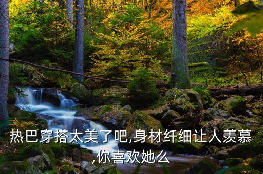 热巴穿搭太美了吧,身材纤细让人羡慕,你喜欢她么
