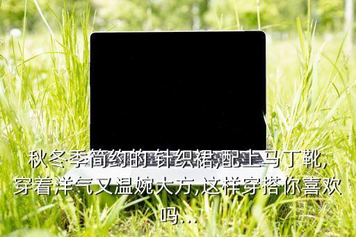 秋冬季简约的 针织裙,配上马丁靴,穿着洋气又温婉大方,这样穿搭你喜欢吗...