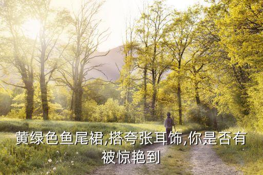 黄绿色鱼尾裙,搭夸张耳饰,你是否有被惊艳到