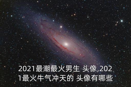2021最潮最火男生 头像,2021最火牛气冲天的 头像有哪些