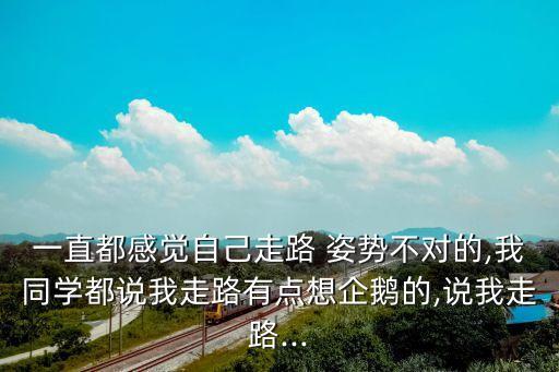 一直都感觉自己走路 姿势不对的,我同学都说我走路有点想企鹅的,说我走路...