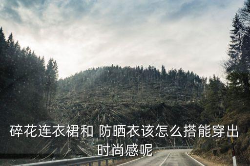 碎花连衣裙和 防晒衣该怎么搭能穿出时尚感呢