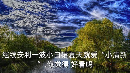 继续安利一波小白裙夏天就爱“小清新”,你觉得 好看吗