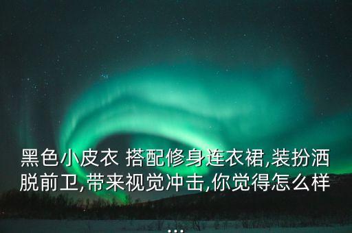 黑色小皮衣 搭配修身连衣裙,装扮洒脱前卫,带来视觉冲击,你觉得怎么样...