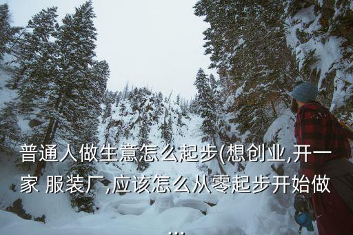 普通人做生意怎么起步(想创业,开一家 服装厂,应该怎么从零起步开始做...