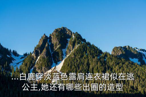 ...白鹿穿淡蓝色露肩连衣裙似在逃公主,她还有哪些出圈的造型