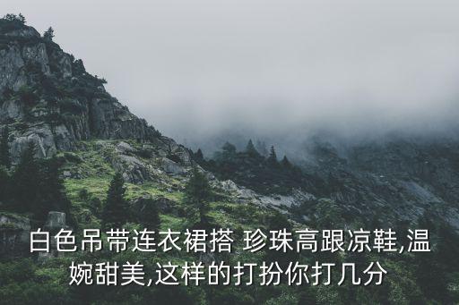 白色吊带连衣裙搭 珍珠高跟凉鞋,温婉甜美,这样的打扮你打几分