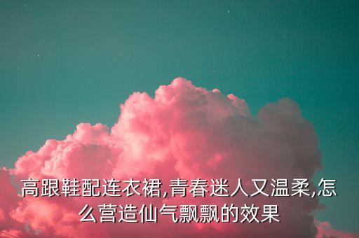 高跟鞋配连衣裙,青春迷人又温柔,怎么营造仙气飘飘的效果