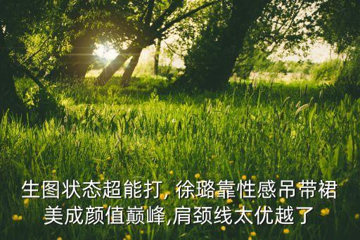 生图状态超能打, 徐璐靠性感吊带裙美成颜值巅峰,肩颈线太优越了