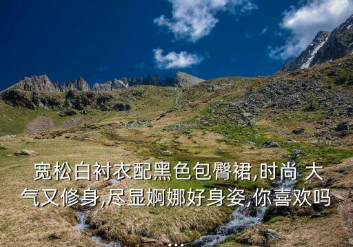  宽松白衬衣配黑色包臀裙,时尚 大气又修身,尽显婀娜好身姿,你喜欢吗...