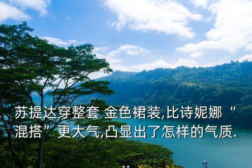 苏提达穿整套 金色裙装,比诗妮娜“混搭”更大气,凸显出了怎样的气质...