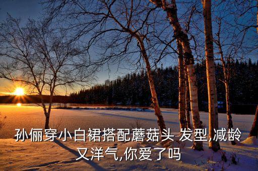 孙俪穿小白裙搭配蘑菇头 发型,减龄又洋气,你爱了吗