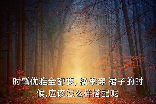 时髦优雅全都要, 换季穿 裙子的时候,应该怎么样搭配呢