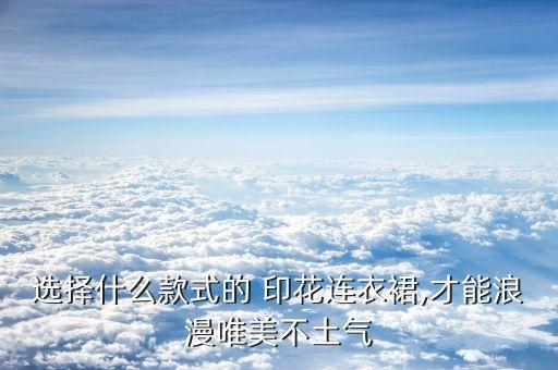 选择什么款式的 印花连衣裙,才能浪漫唯美不土气