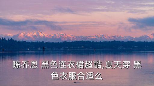 陈乔恩 黑色连衣裙超酷,夏天穿 黑色衣服合适么