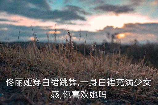 佟丽娅穿白裙跳舞,一身白裙充满少女感,你喜欢她吗