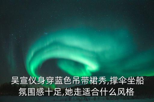  吴宣仪身穿蓝色吊带裙秀,撑伞坐船氛围感十足,她走适合什么风格
