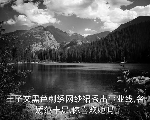 王子文黑色刺绣网纱裙秀出事业线,名媛范十足,你喜欢她吗