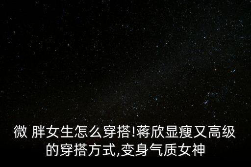 微 胖女生怎么穿搭!蒋欣显瘦又高级的穿搭方式,变身气质女神