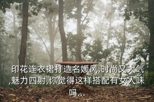  印花连衣裙打造名媛风,时尚又大气,魅力四射,你觉得这样搭配有女人味吗...