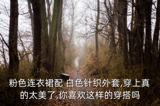 粉色连衣裙配 白色针织外套,穿上真的太美了,你喜欢这样的穿搭吗