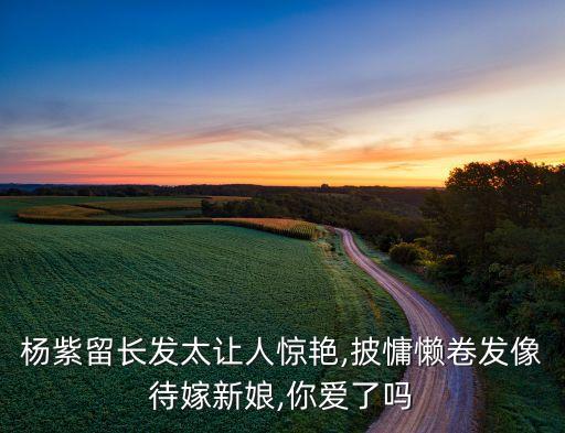 杨紫留长发太让人惊艳,披慵懒卷发像待嫁新娘,你爱了吗