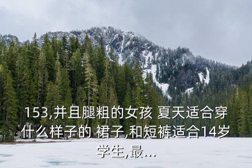 153,并且腿粗的女孩 夏天适合穿什么样子的 裙子,和短裤适合14岁学生,最...