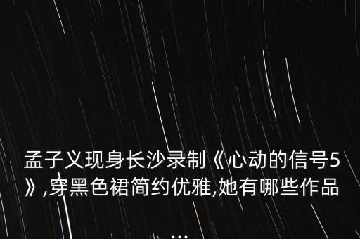  孟子义现身长沙录制《心动的信号5》,穿黑色裙简约优雅,她有哪些作品...
